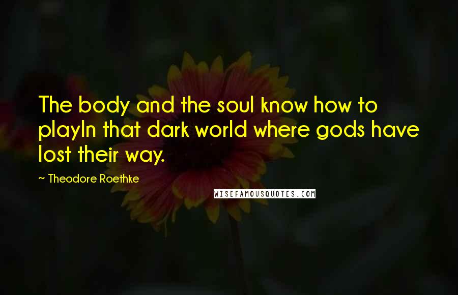 Theodore Roethke Quotes: The body and the soul know how to playIn that dark world where gods have lost their way.