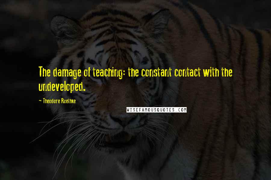 Theodore Roethke Quotes: The damage of teaching: the constant contact with the undeveloped.