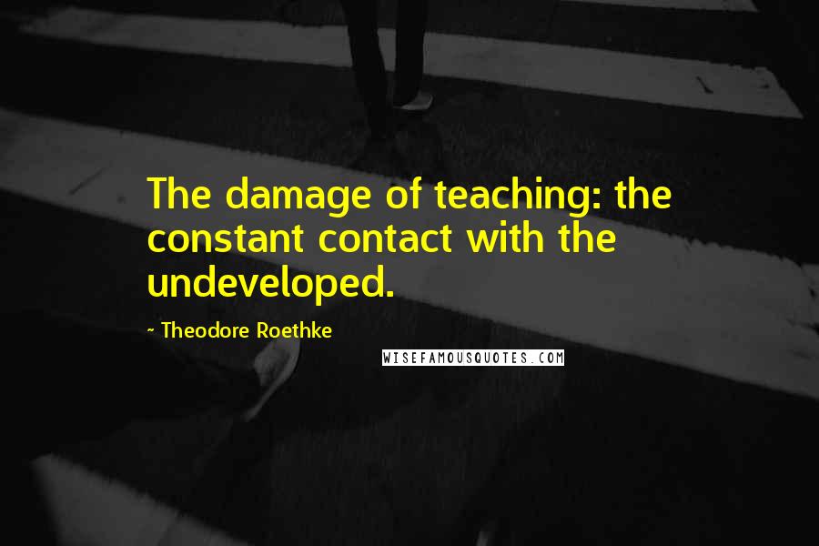 Theodore Roethke Quotes: The damage of teaching: the constant contact with the undeveloped.