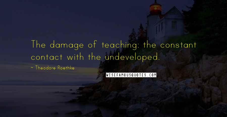 Theodore Roethke Quotes: The damage of teaching: the constant contact with the undeveloped.