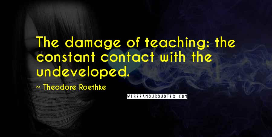 Theodore Roethke Quotes: The damage of teaching: the constant contact with the undeveloped.
