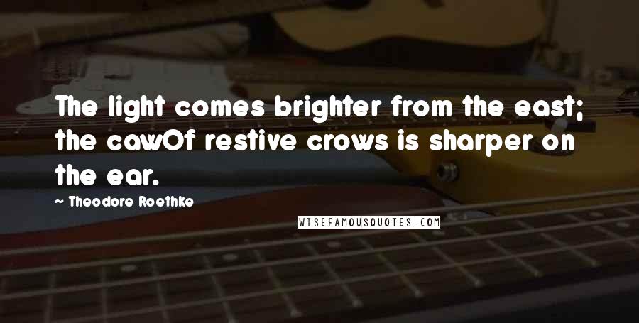 Theodore Roethke Quotes: The light comes brighter from the east; the cawOf restive crows is sharper on the ear.