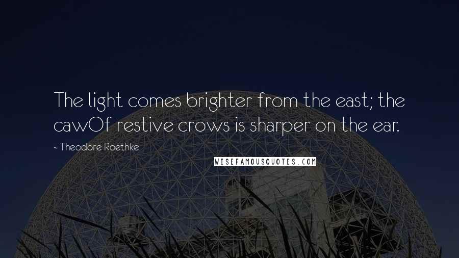 Theodore Roethke Quotes: The light comes brighter from the east; the cawOf restive crows is sharper on the ear.