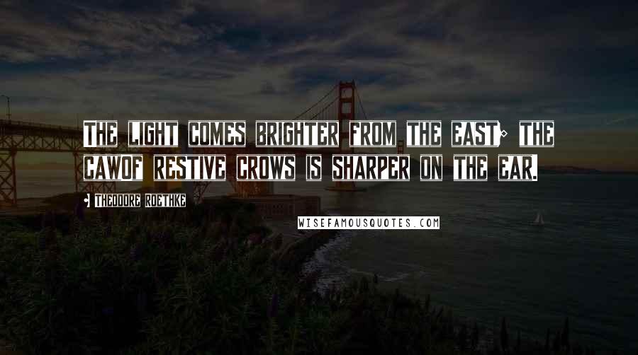 Theodore Roethke Quotes: The light comes brighter from the east; the cawOf restive crows is sharper on the ear.