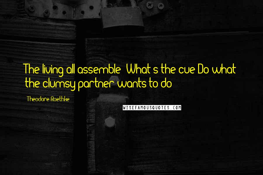 Theodore Roethke Quotes: The living all assemble! What's the cue?Do what the clumsy partner wants to do!