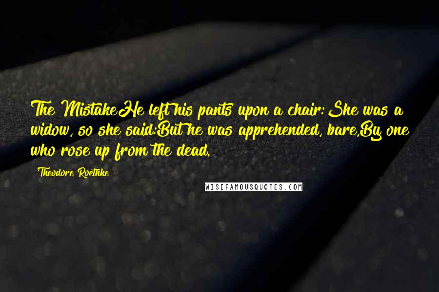 Theodore Roethke Quotes: The MistakeHe left his pants upon a chair:She was a widow, so she said:But he was apprehended, bare,By one who rose up from the dead.