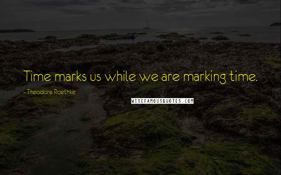 Theodore Roethke Quotes: Time marks us while we are marking time.