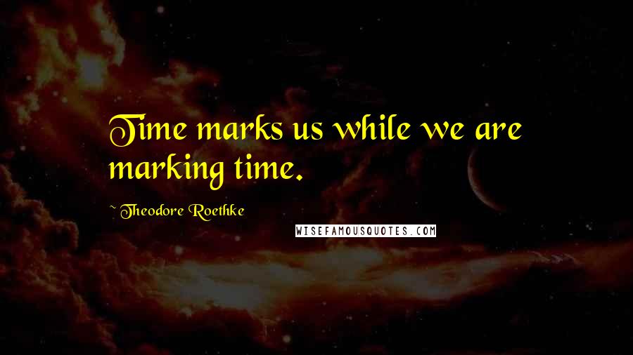 Theodore Roethke Quotes: Time marks us while we are marking time.