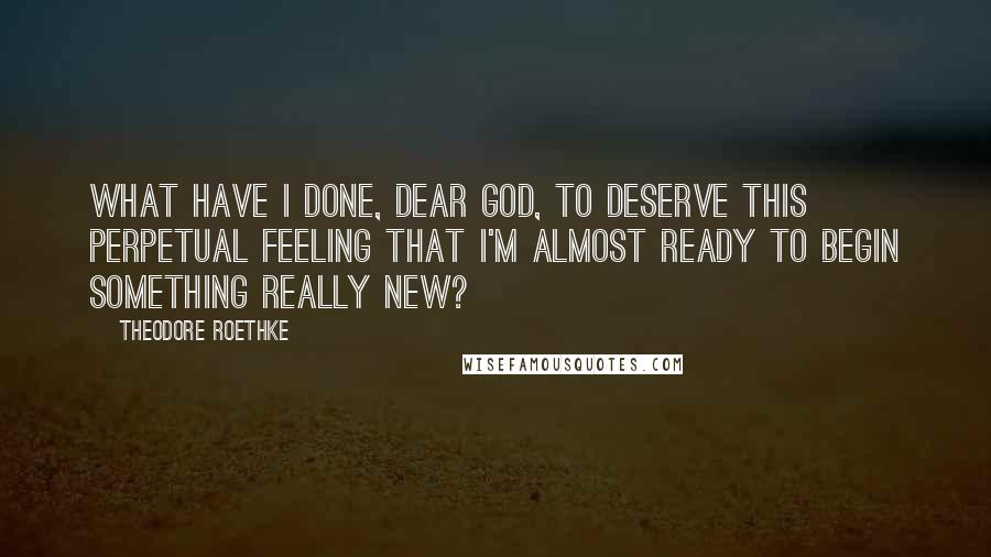 Theodore Roethke Quotes: What have I done, dear God, to deserve this perpetual feeling that I'm almost ready to begin something really new?