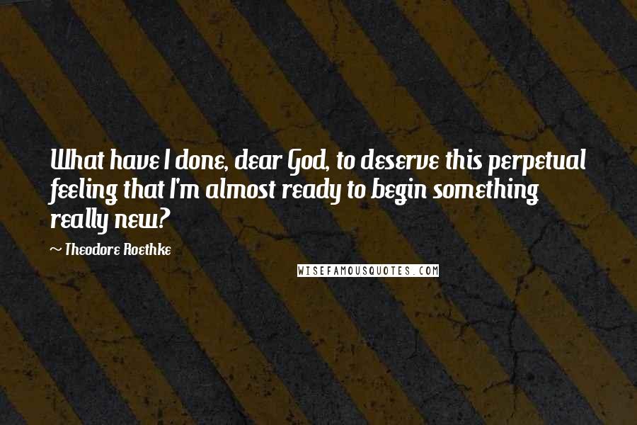 Theodore Roethke Quotes: What have I done, dear God, to deserve this perpetual feeling that I'm almost ready to begin something really new?