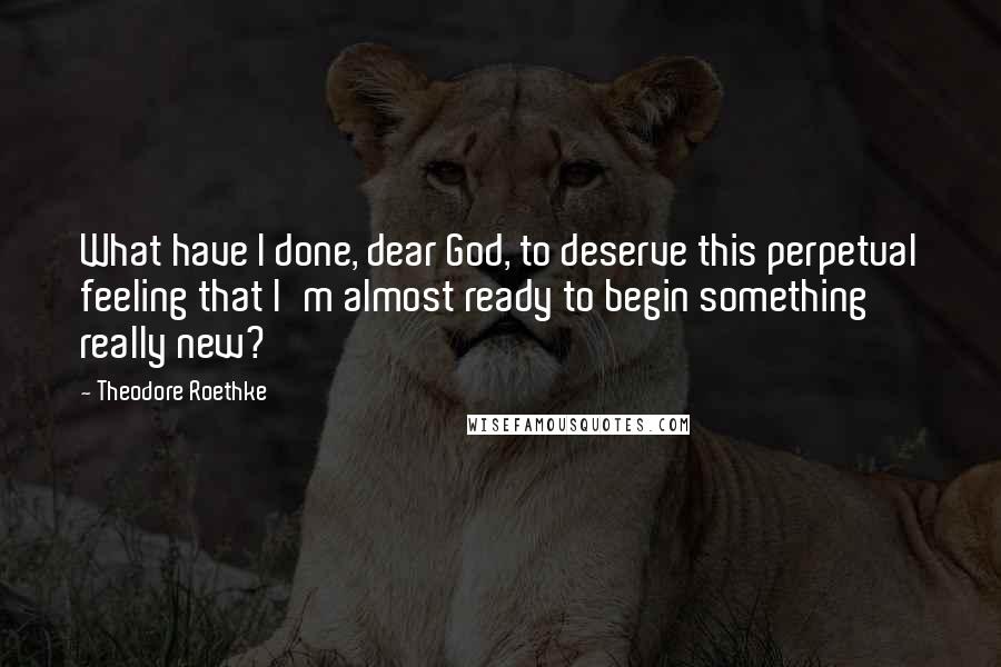 Theodore Roethke Quotes: What have I done, dear God, to deserve this perpetual feeling that I'm almost ready to begin something really new?