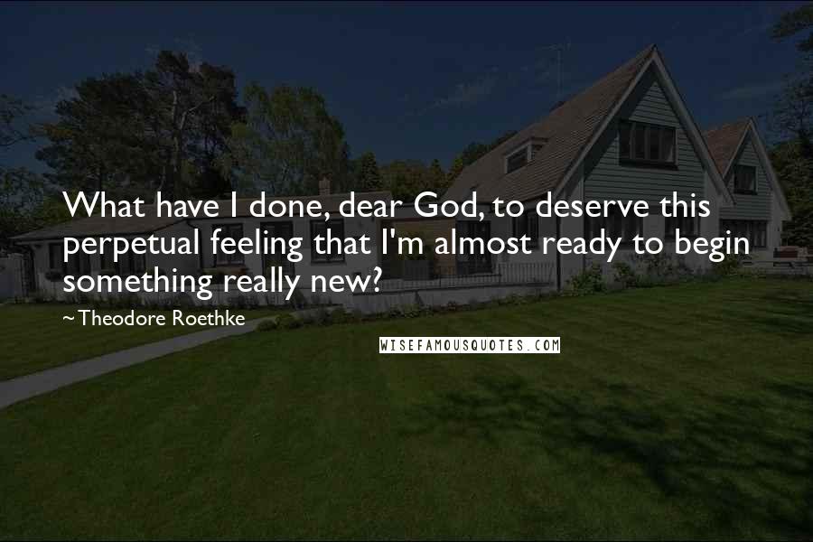 Theodore Roethke Quotes: What have I done, dear God, to deserve this perpetual feeling that I'm almost ready to begin something really new?