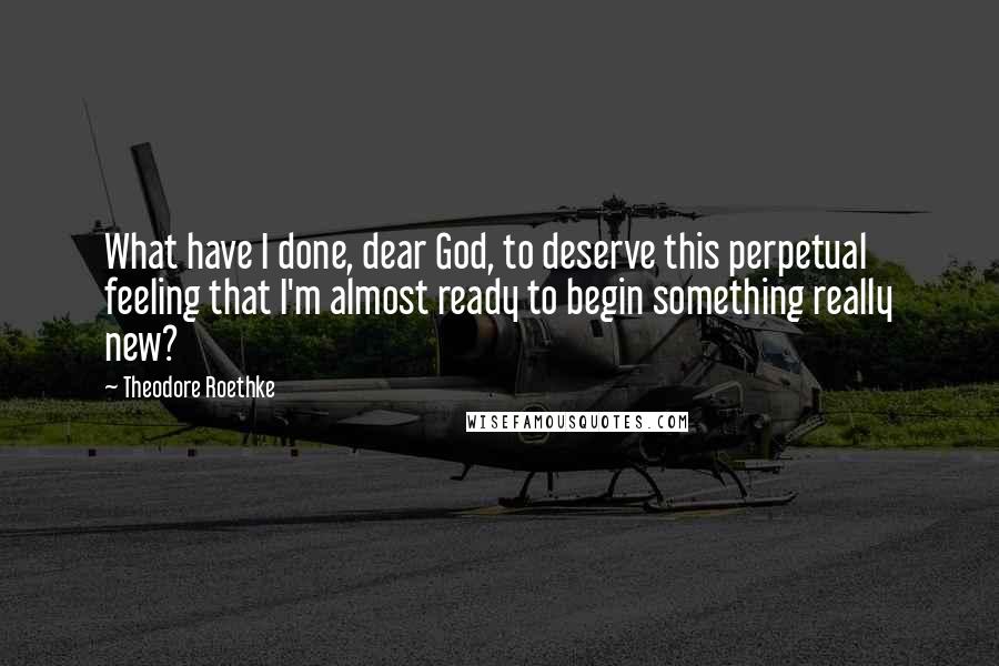 Theodore Roethke Quotes: What have I done, dear God, to deserve this perpetual feeling that I'm almost ready to begin something really new?