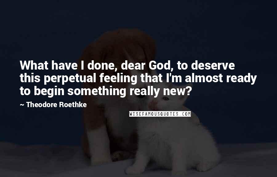Theodore Roethke Quotes: What have I done, dear God, to deserve this perpetual feeling that I'm almost ready to begin something really new?