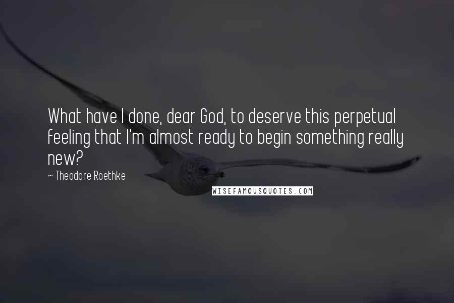Theodore Roethke Quotes: What have I done, dear God, to deserve this perpetual feeling that I'm almost ready to begin something really new?