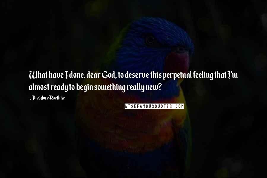 Theodore Roethke Quotes: What have I done, dear God, to deserve this perpetual feeling that I'm almost ready to begin something really new?