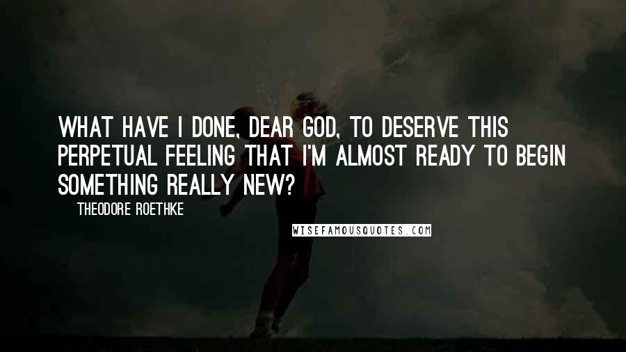 Theodore Roethke Quotes: What have I done, dear God, to deserve this perpetual feeling that I'm almost ready to begin something really new?