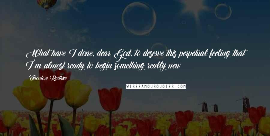 Theodore Roethke Quotes: What have I done, dear God, to deserve this perpetual feeling that I'm almost ready to begin something really new?