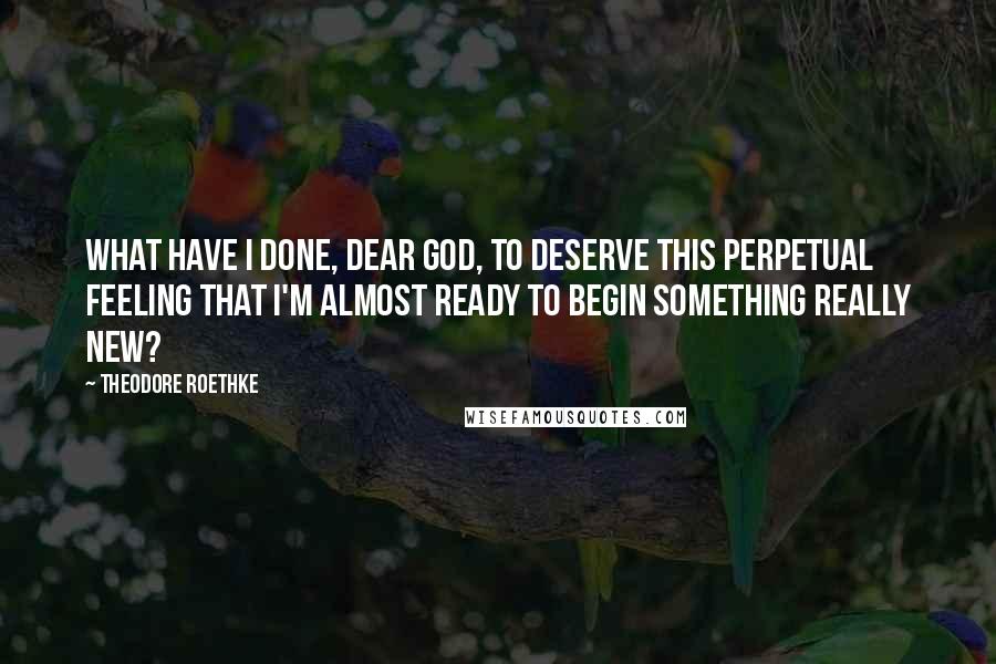 Theodore Roethke Quotes: What have I done, dear God, to deserve this perpetual feeling that I'm almost ready to begin something really new?