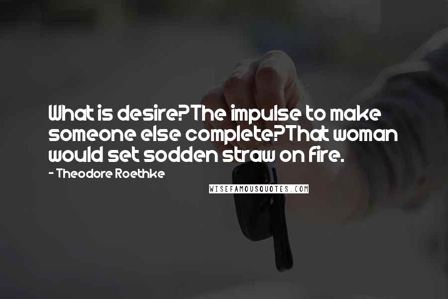 Theodore Roethke Quotes: What is desire?The impulse to make someone else complete?That woman would set sodden straw on fire.