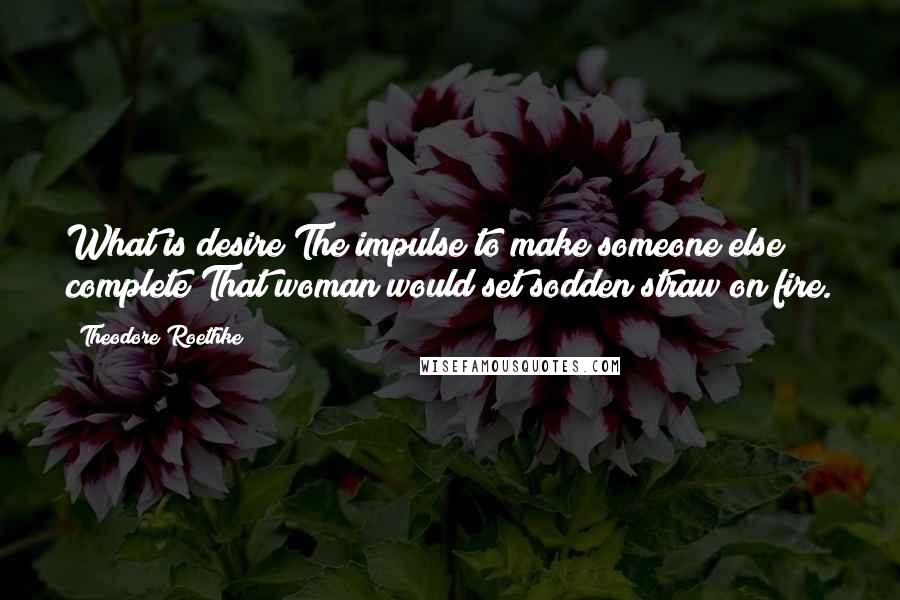 Theodore Roethke Quotes: What is desire?The impulse to make someone else complete?That woman would set sodden straw on fire.