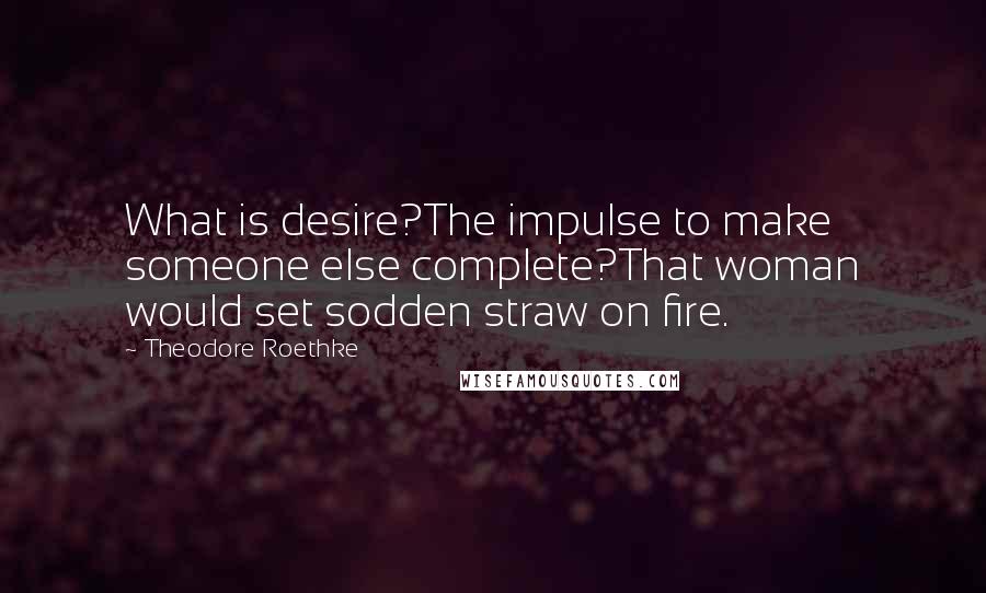 Theodore Roethke Quotes: What is desire?The impulse to make someone else complete?That woman would set sodden straw on fire.