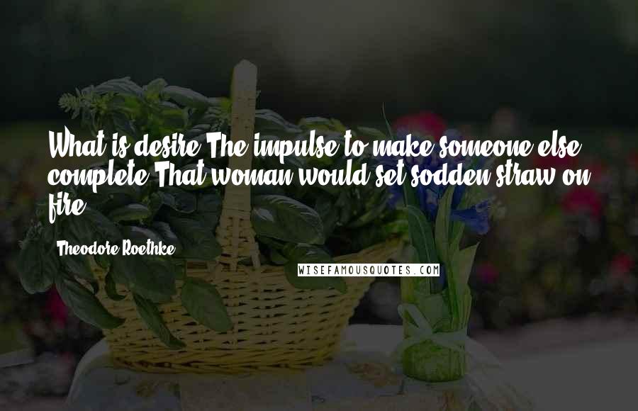 Theodore Roethke Quotes: What is desire?The impulse to make someone else complete?That woman would set sodden straw on fire.