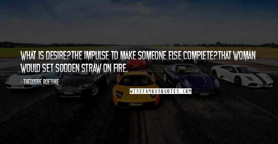 Theodore Roethke Quotes: What is desire?The impulse to make someone else complete?That woman would set sodden straw on fire.