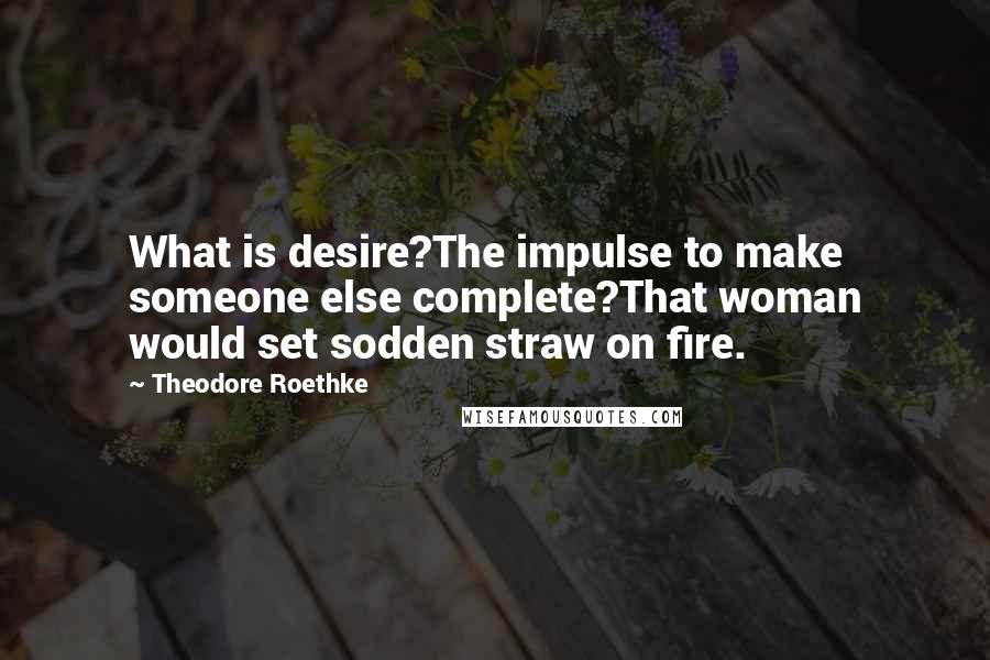Theodore Roethke Quotes: What is desire?The impulse to make someone else complete?That woman would set sodden straw on fire.
