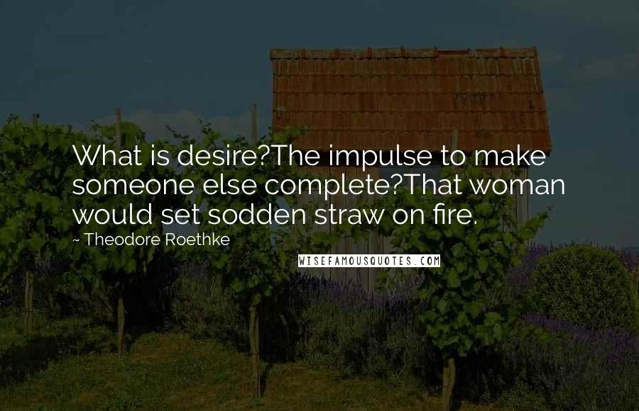 Theodore Roethke Quotes: What is desire?The impulse to make someone else complete?That woman would set sodden straw on fire.