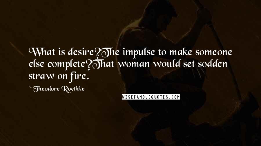 Theodore Roethke Quotes: What is desire?The impulse to make someone else complete?That woman would set sodden straw on fire.