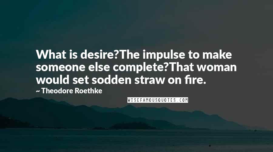 Theodore Roethke Quotes: What is desire?The impulse to make someone else complete?That woman would set sodden straw on fire.