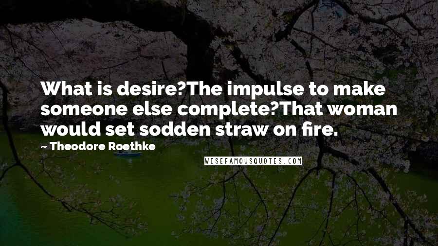 Theodore Roethke Quotes: What is desire?The impulse to make someone else complete?That woman would set sodden straw on fire.