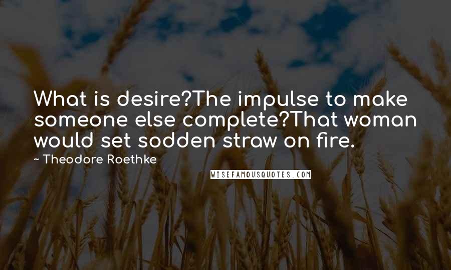 Theodore Roethke Quotes: What is desire?The impulse to make someone else complete?That woman would set sodden straw on fire.