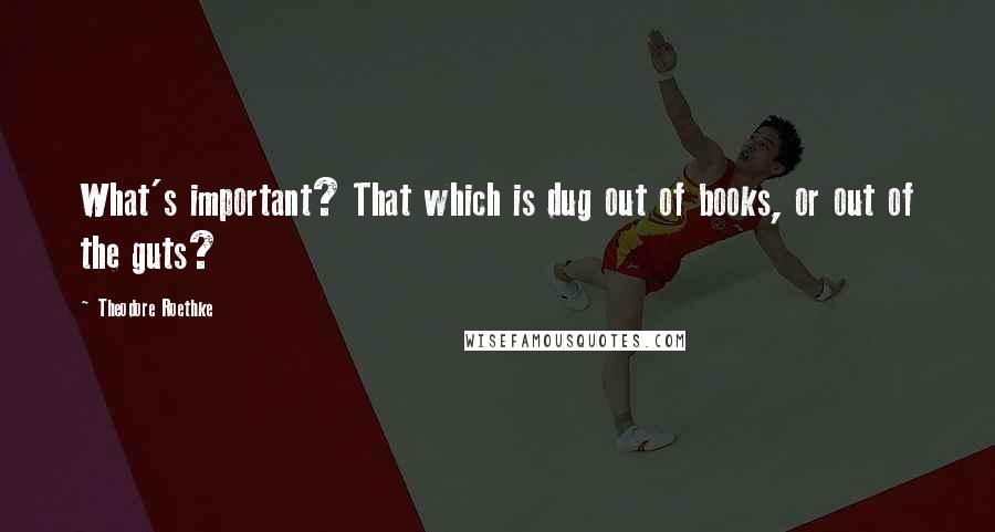 Theodore Roethke Quotes: What's important? That which is dug out of books, or out of the guts?