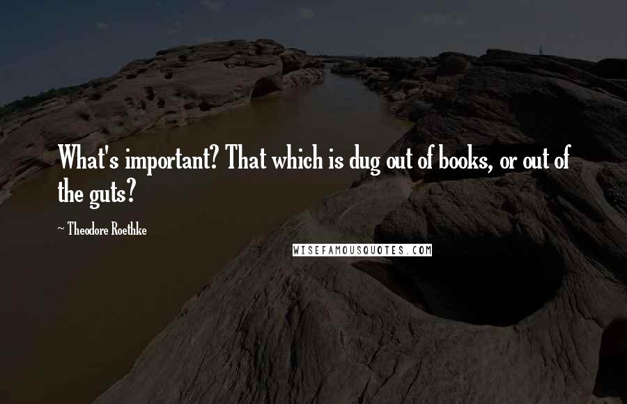 Theodore Roethke Quotes: What's important? That which is dug out of books, or out of the guts?