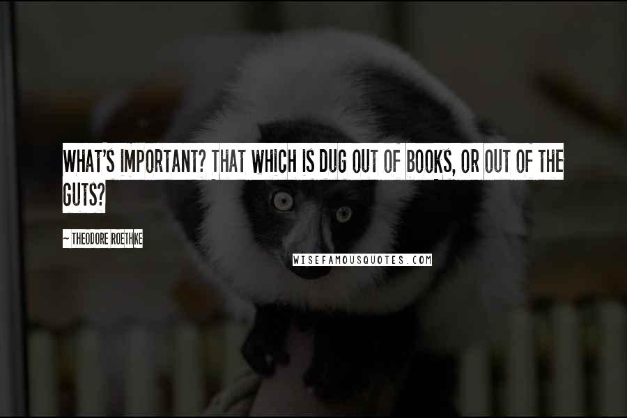 Theodore Roethke Quotes: What's important? That which is dug out of books, or out of the guts?