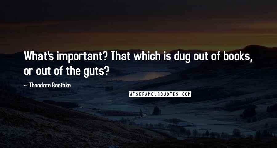 Theodore Roethke Quotes: What's important? That which is dug out of books, or out of the guts?