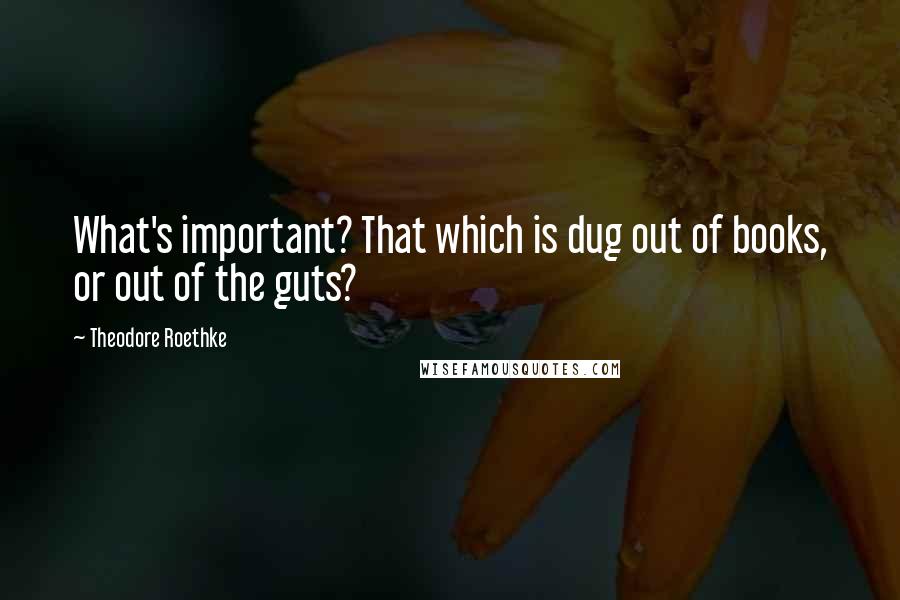 Theodore Roethke Quotes: What's important? That which is dug out of books, or out of the guts?