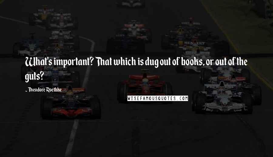 Theodore Roethke Quotes: What's important? That which is dug out of books, or out of the guts?