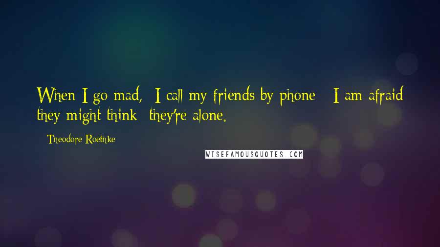 Theodore Roethke Quotes: When I go mad,  I call my friends by phone:  I am afraid they might think  they're alone.