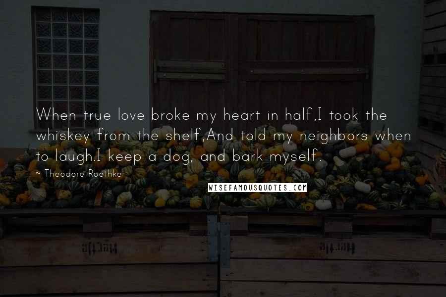 Theodore Roethke Quotes: When true love broke my heart in half,I took the whiskey from the shelf,And told my neighbors when to laugh.I keep a dog, and bark myself.