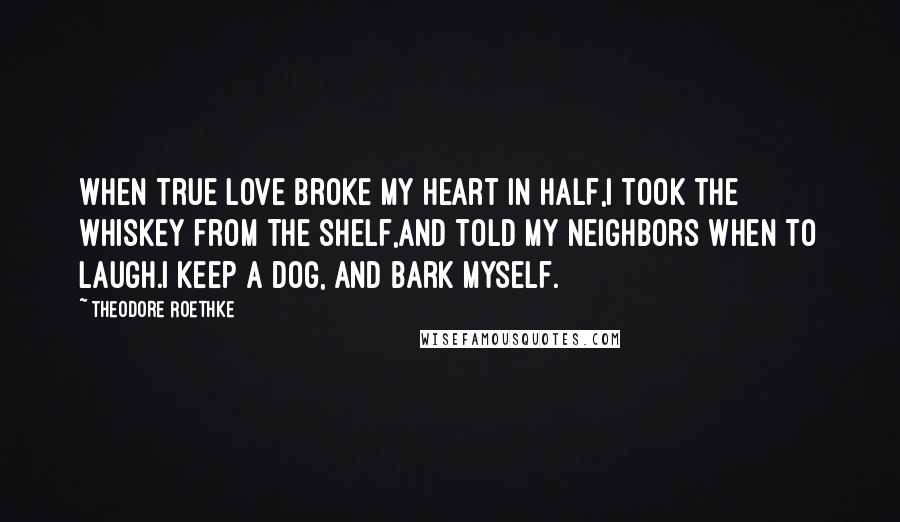 Theodore Roethke Quotes: When true love broke my heart in half,I took the whiskey from the shelf,And told my neighbors when to laugh.I keep a dog, and bark myself.