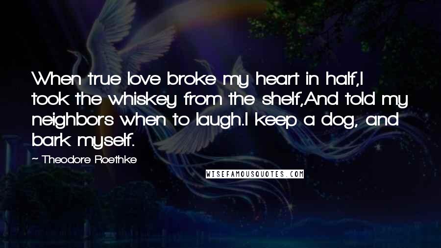 Theodore Roethke Quotes: When true love broke my heart in half,I took the whiskey from the shelf,And told my neighbors when to laugh.I keep a dog, and bark myself.