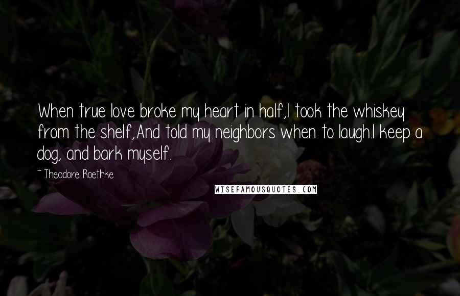 Theodore Roethke Quotes: When true love broke my heart in half,I took the whiskey from the shelf,And told my neighbors when to laugh.I keep a dog, and bark myself.