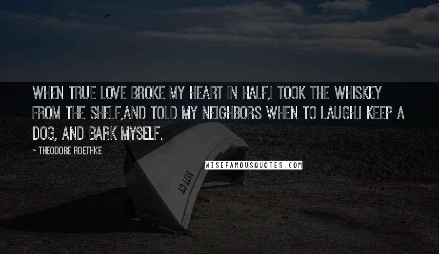 Theodore Roethke Quotes: When true love broke my heart in half,I took the whiskey from the shelf,And told my neighbors when to laugh.I keep a dog, and bark myself.