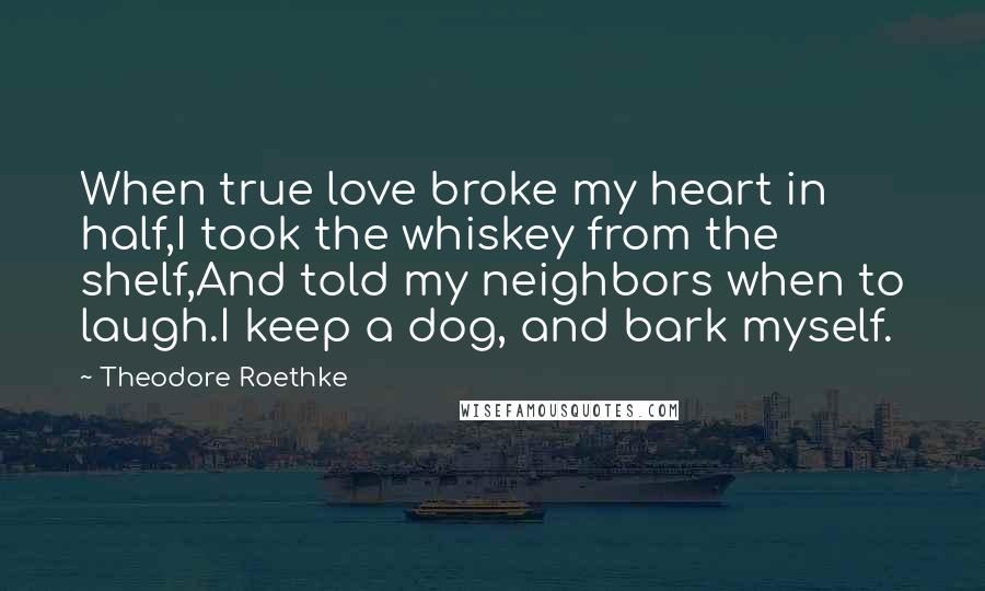 Theodore Roethke Quotes: When true love broke my heart in half,I took the whiskey from the shelf,And told my neighbors when to laugh.I keep a dog, and bark myself.