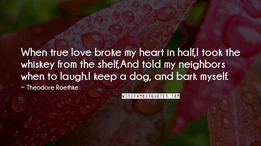 Theodore Roethke Quotes: When true love broke my heart in half,I took the whiskey from the shelf,And told my neighbors when to laugh.I keep a dog, and bark myself.