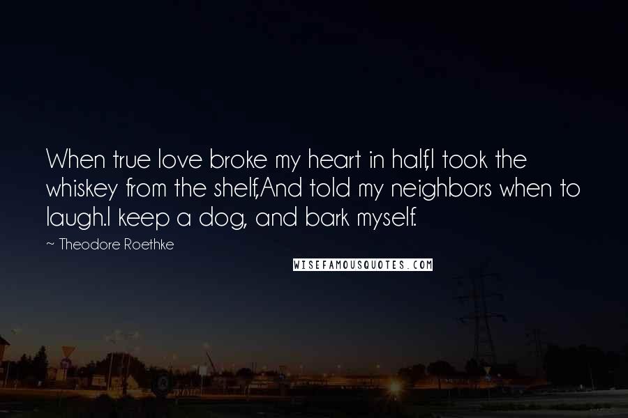 Theodore Roethke Quotes: When true love broke my heart in half,I took the whiskey from the shelf,And told my neighbors when to laugh.I keep a dog, and bark myself.