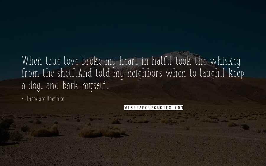 Theodore Roethke Quotes: When true love broke my heart in half,I took the whiskey from the shelf,And told my neighbors when to laugh.I keep a dog, and bark myself.